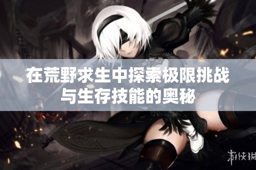 在荒野求生中探索极限挑战与生存技能的奥秘