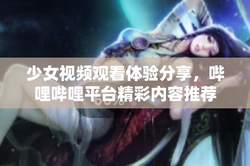 少女视频观看体验分享，哔哩哔哩平台精彩内容推荐