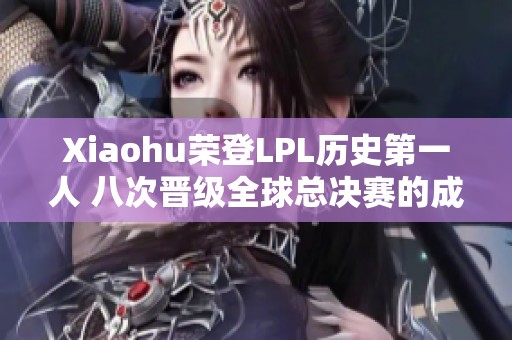 Xiaohu荣登LPL历史第一人 八次晋级全球总决赛的成就解析