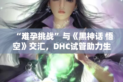 “难孕挑战”与《黑神话 悟空》交汇，DHC试管助力生育新希望