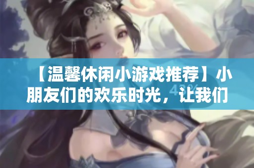 【温馨休闲小游戏推荐】小朋友们的欢乐时光，让我们一起玩转黄骅！