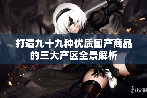 打造九十九种优质国产商品的三大产区全景解析