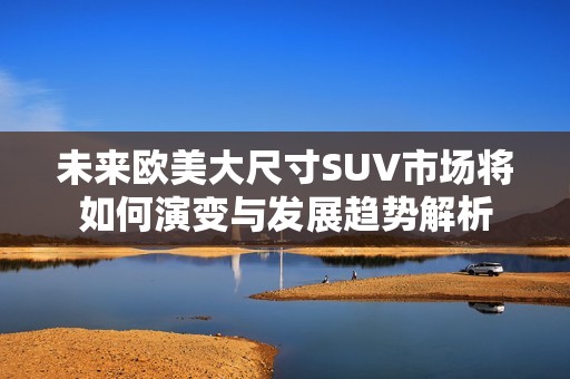 未来欧美大尺寸SUV市场将如何演变与发展趋势解析