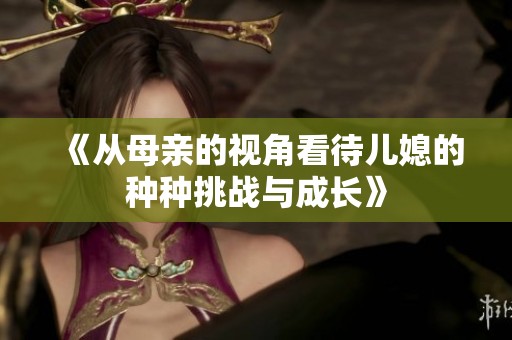 《从母亲的视角看待儿媳的种种挑战与成长》