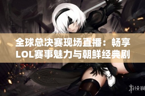 全球总决赛现场直播：畅享LOL赛事魅力与朝鲜经典剧集的完美结合