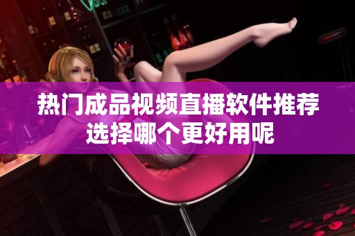 热门成品视频直播软件推荐 选择哪个更好用呢