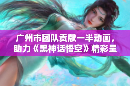 广州市团队贡献一半动画，助力《黑神话悟空》精彩呈现