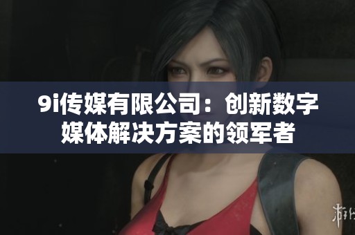 9i传媒有限公司：创新数字媒体解决方案的领军者