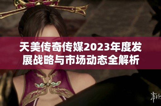 天美传奇传媒2023年度发展战略与市场动态全解析