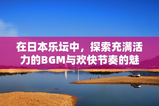 在日本乐坛中，探索充满活力的BGM与欢快节奏的魅力