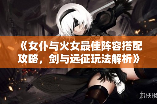 《女仆与火女最佳阵容搭配攻略，剑与远征玩法解析》