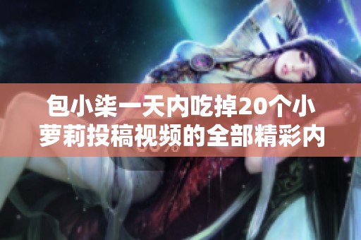 包小柒一天内吃掉20个小萝莉投稿视频的全部精彩内容