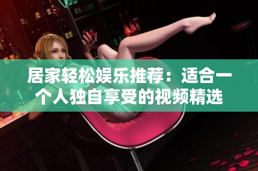 居家轻松娱乐推荐：适合一个人独自享受的视频精选