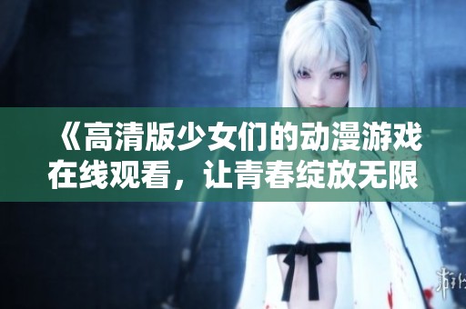 《高清版少女们的动漫游戏在线观看，让青春绽放无限魅力》