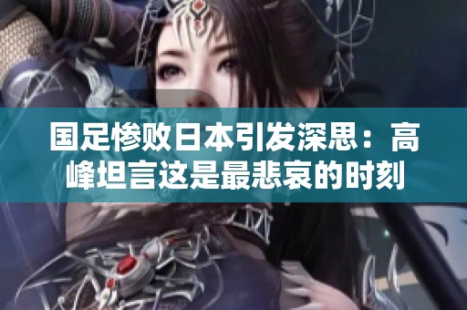 国足惨败日本引发深思：高峰坦言这是最悲哀的时刻