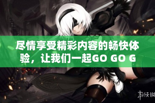 尽情享受精彩内容的畅快体验，让我们一起GO GO GO！