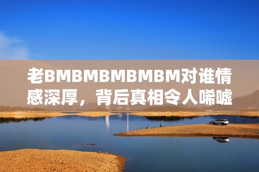 老BMBMBMBMBM对谁情感深厚，背后真相令人唏嘘