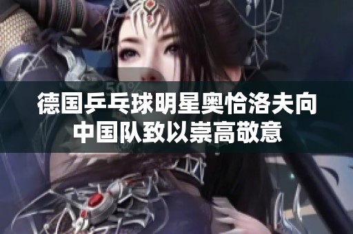 德国乒乓球明星奥恰洛夫向中国队致以崇高敬意