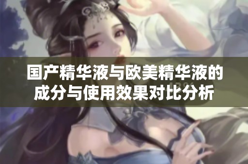 国产精华液与欧美精华液的成分与使用效果对比分析