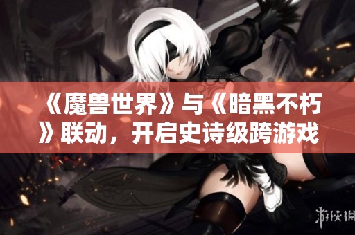 《魔兽世界》与《暗黑不朽》联动，开启史诗级跨游戏冒险之旅