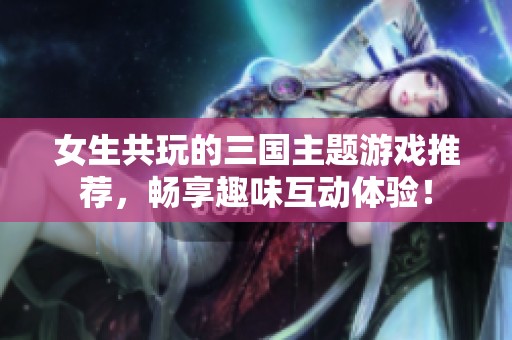 女生共玩的三国主题游戏推荐，畅享趣味互动体验！