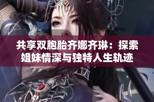 共享双胞胎齐娜齐琳：探索姐妹情深与独特人生轨迹