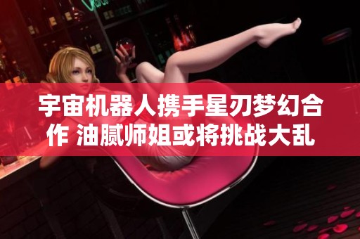 宇宙机器人携手星刃梦幻合作 油腻师姐或将挑战大乱斗界