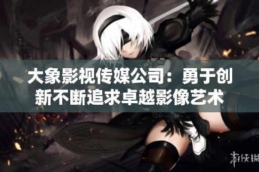 大象影视传媒公司：勇于创新不断追求卓越影像艺术