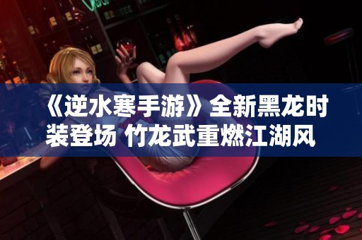 《逆水寒手游》全新黑龙时装登场 竹龙武重燃江湖风云
