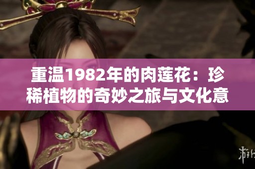 重温1982年的肉莲花：珍稀植物的奇妙之旅与文化意义