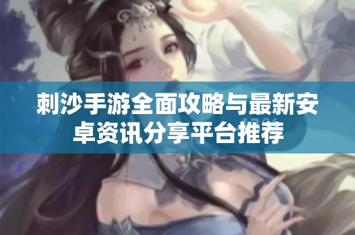 刺沙手游全面攻略与最新安卓资讯分享平台推荐