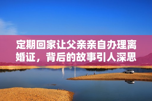 定期回家让父亲亲自办理离婚证，背后的故事引人深思