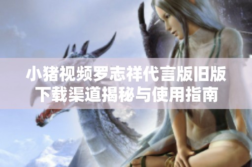 小猪视频罗志祥代言版旧版下载渠道揭秘与使用指南