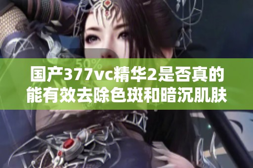 国产377vc精华2是否真的能有效去除色斑和暗沉肌肤呢