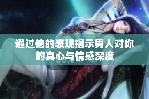 通过他的表现揭示男人对你的真心与情感深度