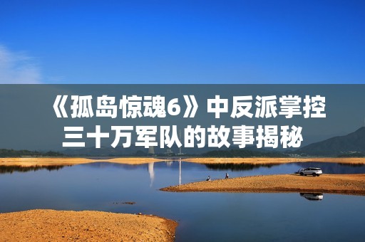 《孤岛惊魂6》中反派掌控三十万军队的故事揭秘
