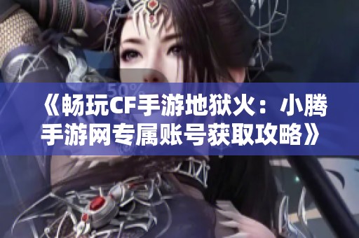 《畅玩CF手游地狱火：小腾手游网专属账号获取攻略》