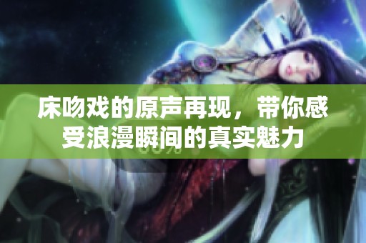 床吻戏的原声再现，带你感受浪漫瞬间的真实魅力