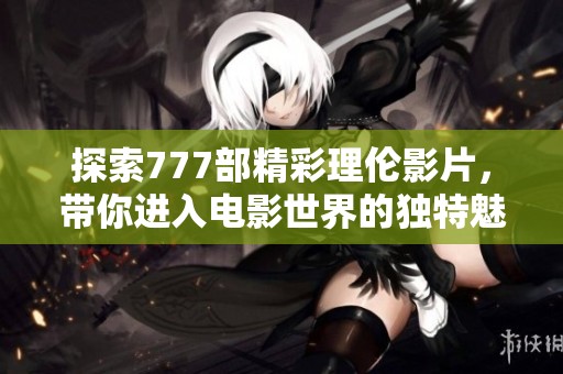 探索777部精彩理伦影片，带你进入电影世界的独特魅力