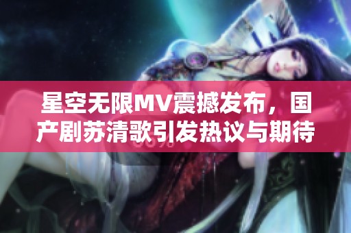 星空无限MV震撼发布，国产剧苏清歌引发热议与期待