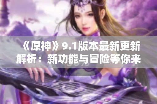 《原神》9.1版本最新更新解析：新功能与冒险等你来体验！