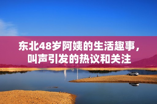 东北48岁阿姨的生活趣事，叫声引发的热议和关注