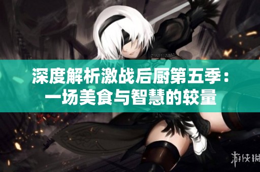 深度解析激战后厨第五季：一场美食与智慧的较量