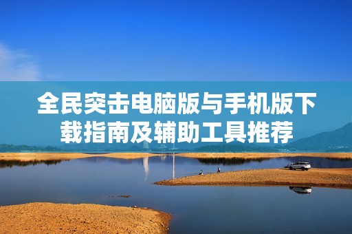 全民突击电脑版与手机版下载指南及辅助工具推荐