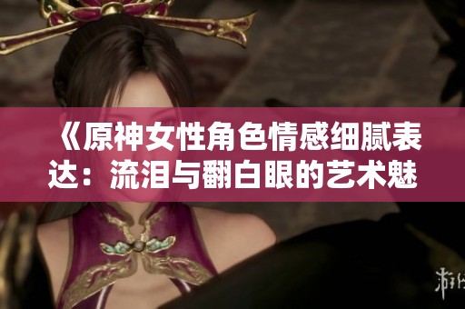 《原神女性角色情感细腻表达：流泪与翻白眼的艺术魅力》