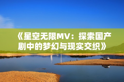 《星空无限MV：探索国产剧中的梦幻与现实交织》
