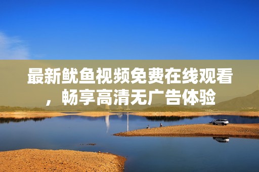 最新鱿鱼视频免费在线观看，畅享高清无广告体验