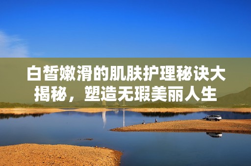 白皙嫩滑的肌肤护理秘诀大揭秘，塑造无瑕美丽人生