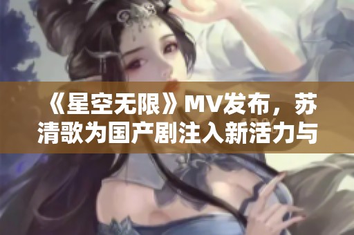 《星空无限》MV发布，苏清歌为国产剧注入新活力与情感