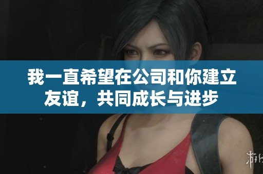 我一直希望在公司和你建立友谊，共同成长与进步